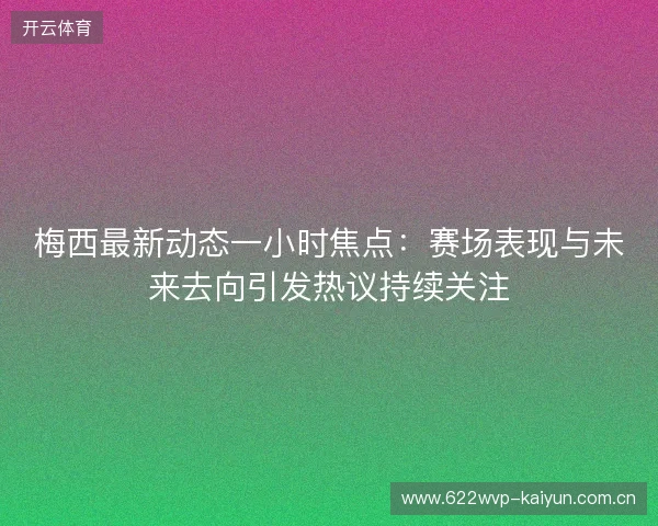 梅西最新动态一小时焦点：赛场表现与未来去向引发热议持续关注