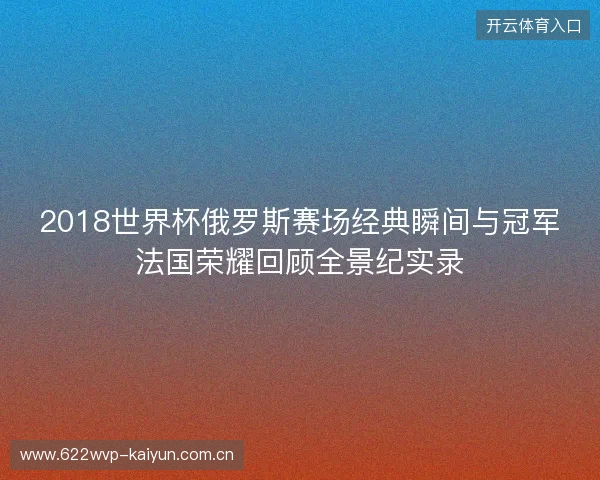 2018世界杯俄罗斯赛场经典瞬间与冠军法国荣耀回顾全景纪实录